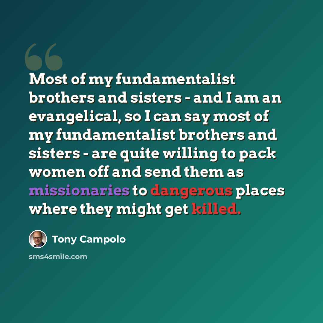 “Most of my fundamentalist brothers and sisters - and I am an evangelical, so I can say most of my fundamentalist brothers and sisters - are quite willing to pack women off and send them as missionaries to dangerous places where they might get killed.” quote by Tony Campolo