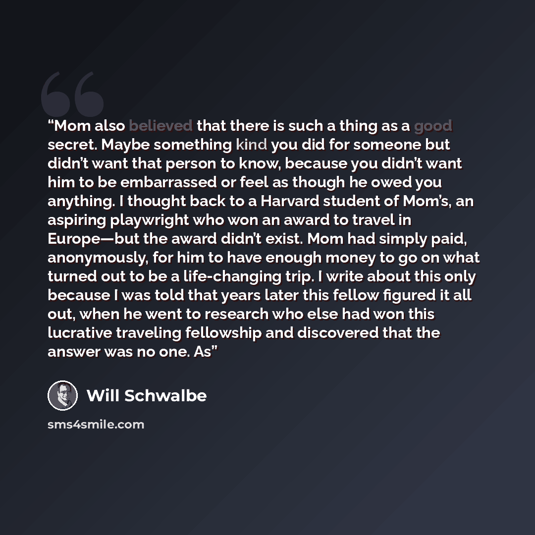 “Mom also believed that there is such a thing as a good secret. Maybe something kind you did for someone but didn’t want that person to know, because you didn’t want him to be embarrassed or feel as though he owed you anything. I thought back to a Harvard student of Mom’s, an aspiring playwright…” quote by Will Schwalbe