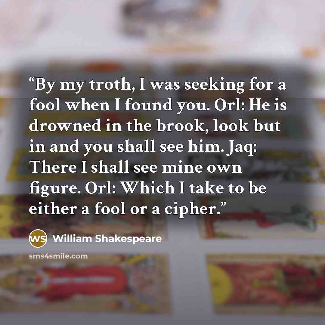 “By my troth, I was seeking for a fool when I found you. Orl: He is drowned in the brook, look but in and you shall see him. Jaq: There I shall see mine own figure. Orl: Which I take to be either a fool or a cipher.” quote by William Shakespeare