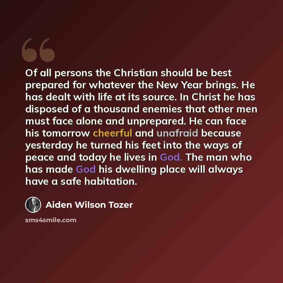 “Of all persons the Christian should be best prepared for whatever the New Year brings. He has dealt with life at its source. In Christ he has disposed of a thousand enemies that other men must face alone and unprepared. He can face his tomorrow cheerful and unafraid because yesterday he turned his…” quote by Aiden Wilson Tozer