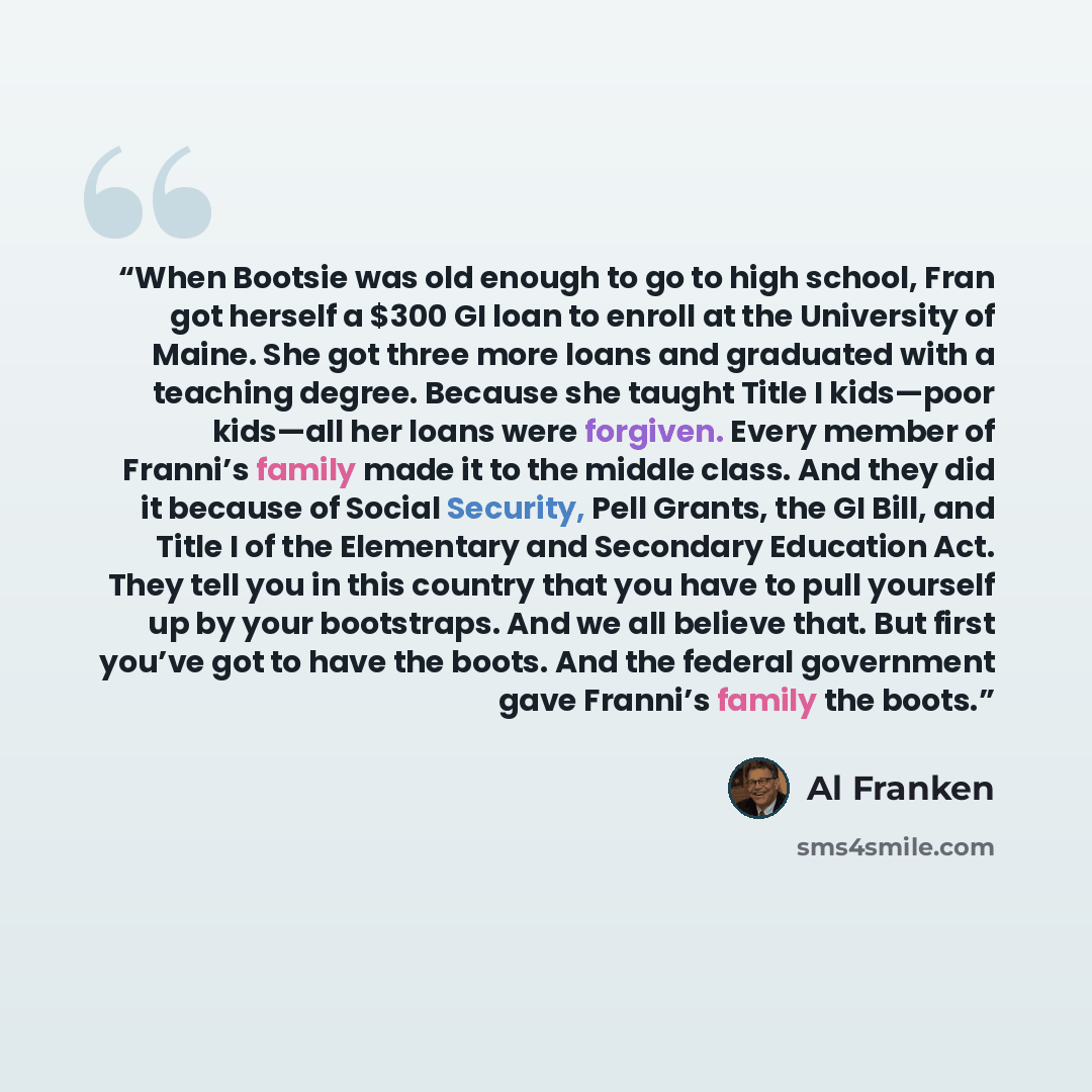 “When Bootsie was old enough to go to high school, Fran got herself a $300 GI loan to enroll at the University of Maine. She got three more loans and graduated with a teaching degree. Because she taught Title I kids—poor kids—all her loans were forgiven. Every member of Franni’s family made it to…” quote by Al Franken