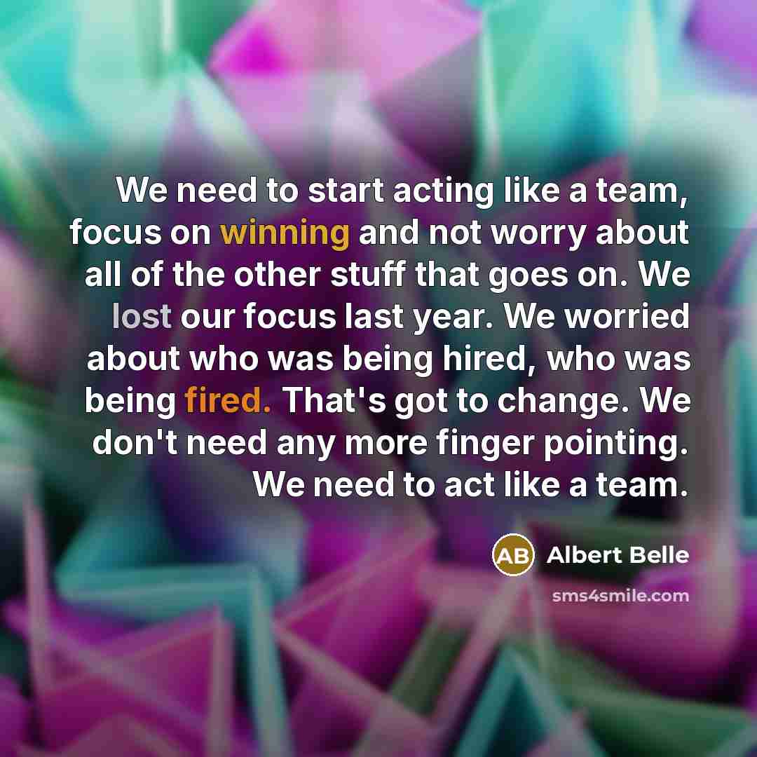 “We need to start acting like a team, focus on winning and not worry about all of the other stuff that goes on. We lost our focus last year. We worried about who was being hired, who was being fired. That's got to change. We don't need any more finger pointing. We need to act like a team.” quote by Albert Belle