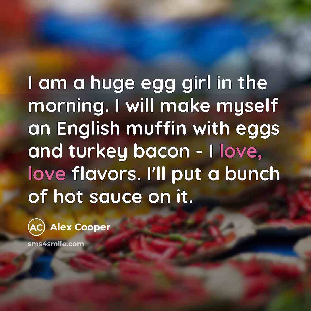 “I am a huge egg girl in the morning. I will make myself an English muffin with eggs and turkey bacon - I love, love flavors. I'll put a bunch of hot sauce on it.” quote by Alex Cooper