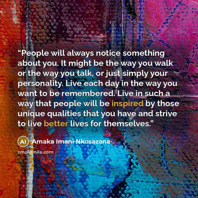 “People will always notice something about you. It might be the way you walk or the way you talk, or just simply your personality. Live each day in the way you want to be remembered. Live in such a way that people will be inspired by those unique qualities that you have and strive to live better…” quote by Amaka Imani Nkosazana