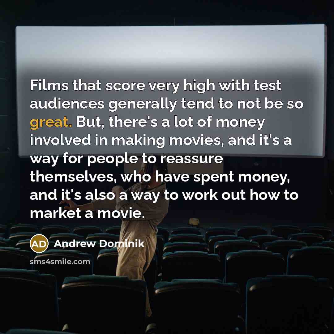 “Films that score very high with test audiences generally tend to not be so great. But, there's a lot of money involved in making movies, and it's a way for people to reassure themselves, who have spent money, and it's also a way to work out how to market a movie.” quote by Andrew Dominik
