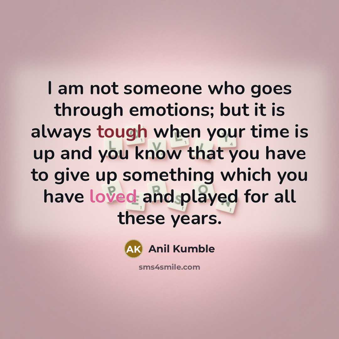 “I am not someone who goes through emotions; but it is always tough when your time is up and you know that you have to give up something which you have loved and played for all these years.” quote by Anil Kumble