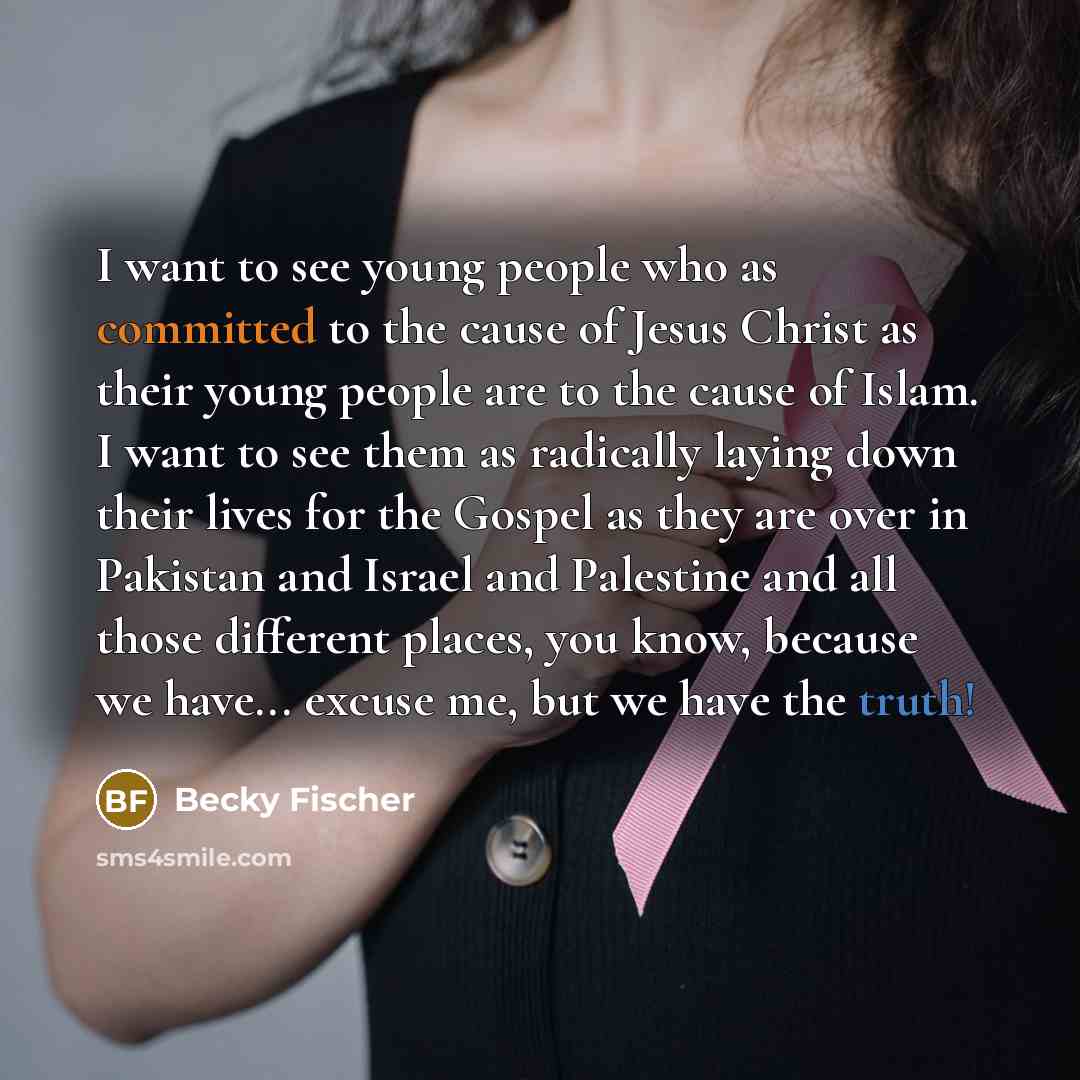“I want to see young people who as committed to the cause of Jesus Christ as their young people are to the cause of Islam. I want to see them as radically laying down their lives for the Gospel as they are over in Pakistan and Israel and Palestine and all those different places, you know, because…” quote by Becky Fischer
