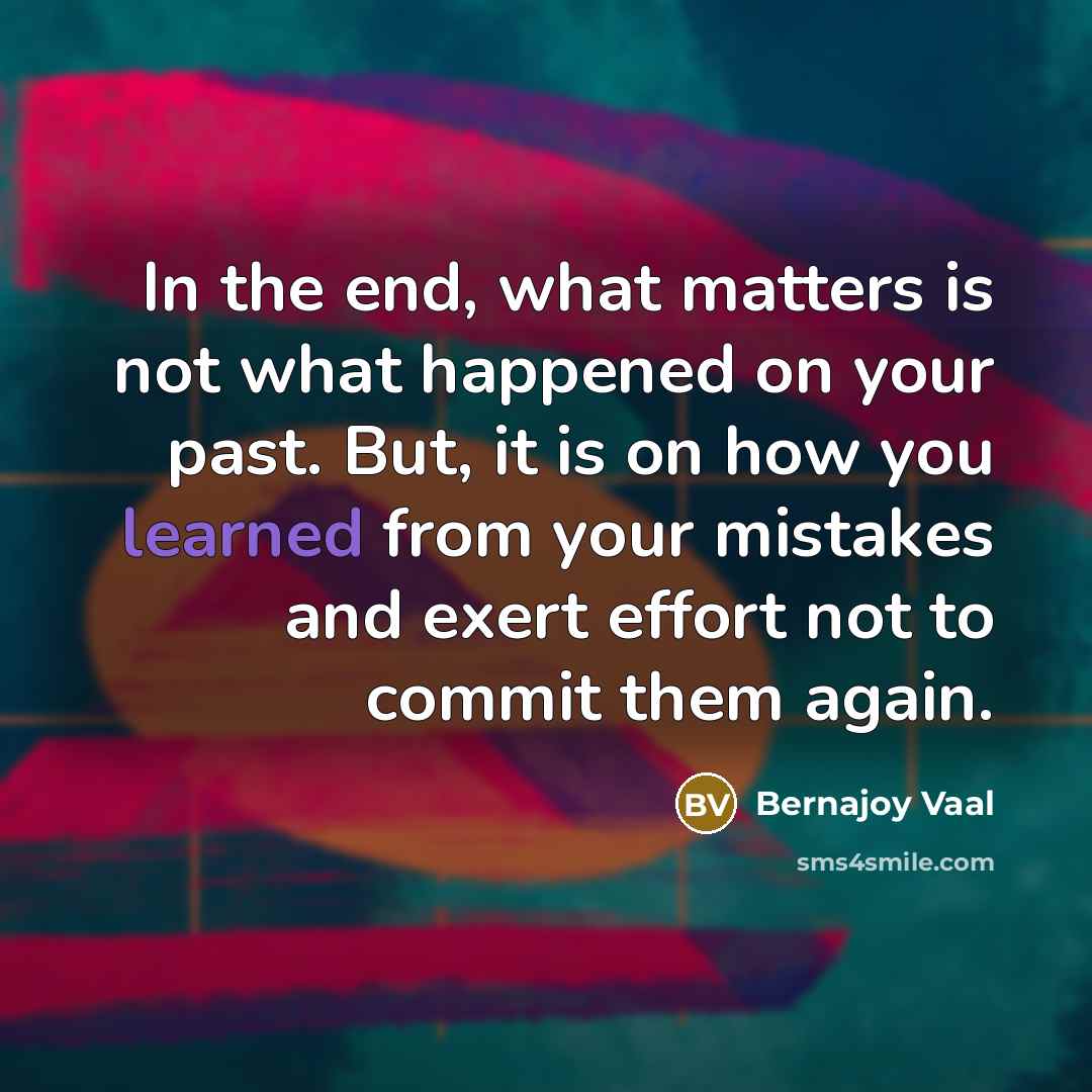 “In the end, what matters is not what happened on your past. But, it is on how you learned from your mistakes and exert effort not to commit them again.” quote by Bernajoy Vaal