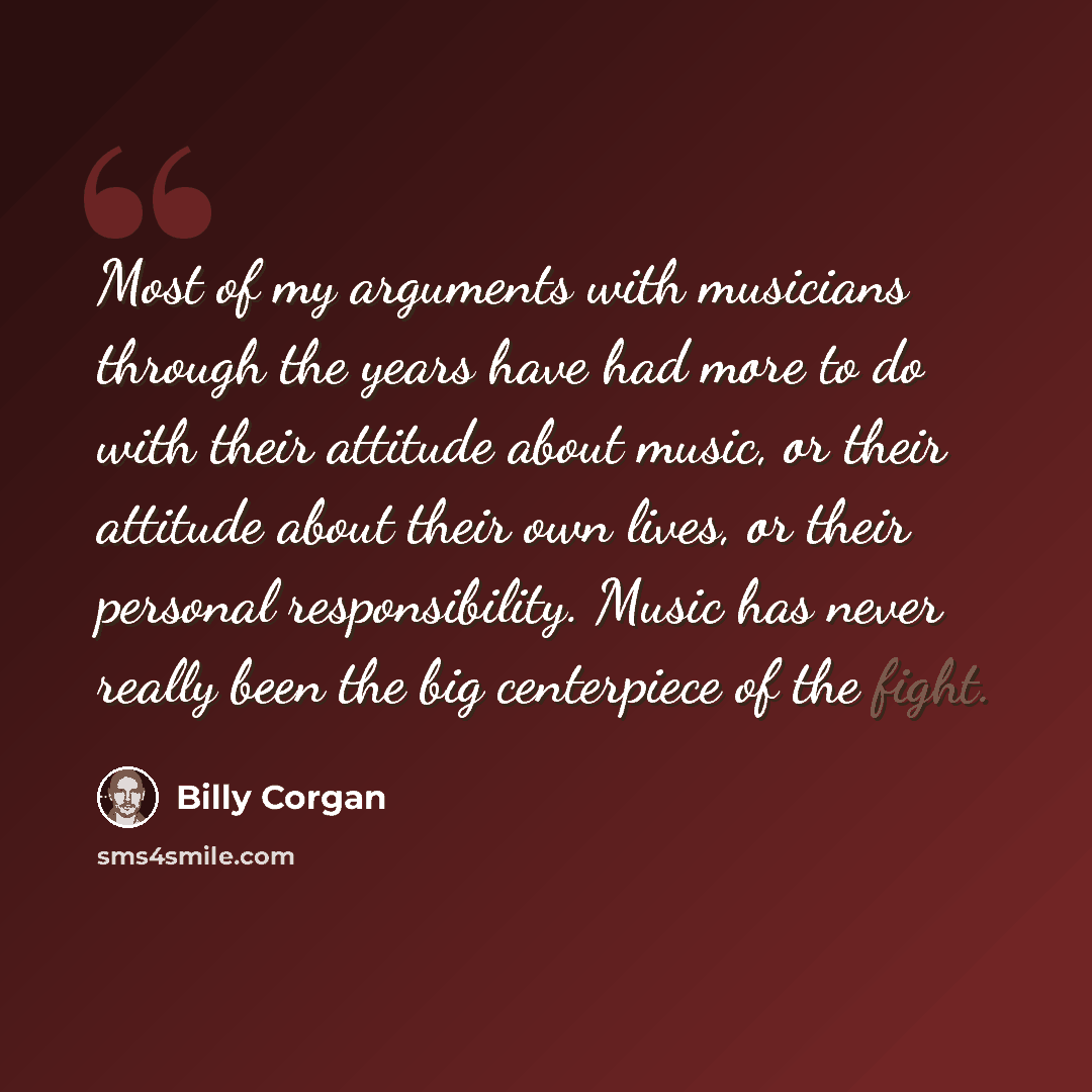 “Most of my arguments with musicians through the years have had more to do with their attitude about music, or their attitude about their own lives, or their personal responsibility. Music has never really been the big centerpiece of the fight.” quote by Billy Corgan