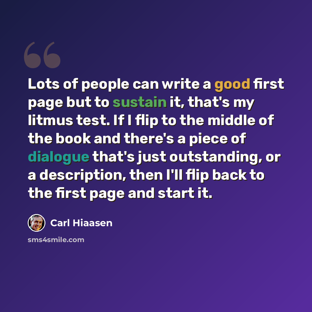 “Lots of people can write a good first page but to sustain it, that's my litmus test. If I flip to the middle of the book and there's a piece of dialogue that's just outstanding, or a description, then I'll flip back to the first page and start it.” quote by Carl Hiaasen
