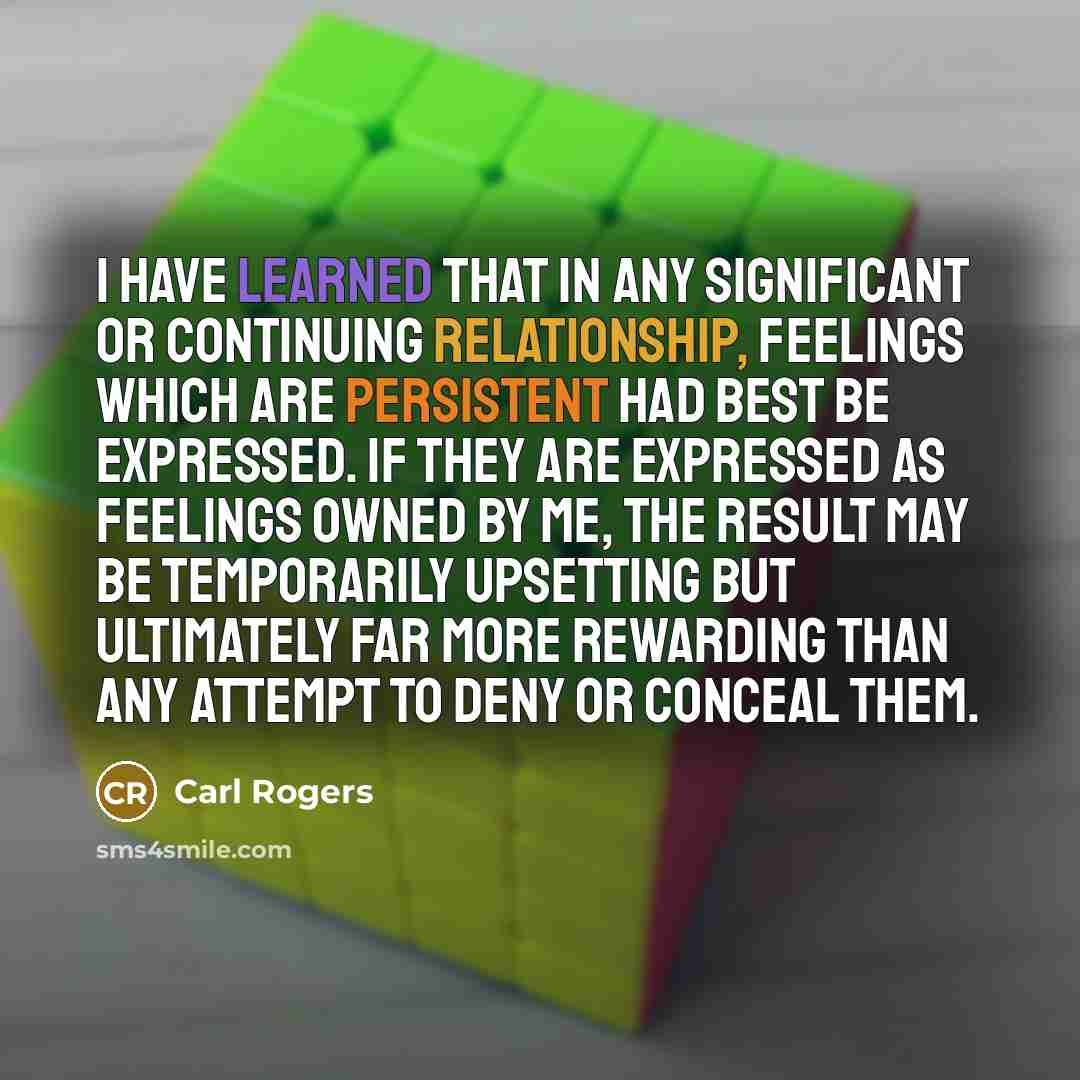“I have learned that in any significant or continuing relationship, feelings which are persistent had best be expressed. If they are expressed as feelings owned by me, the result may be temporarily upsetting but ultimately far more rewarding than any attempt to deny or conceal them.” quote by Carl Rogers
