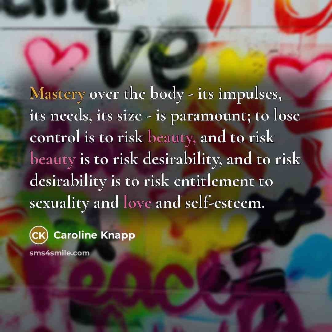 “Mastery over the body - its impulses, its needs, its size - is paramount; to lose control is to risk beauty, and to risk beauty is to risk desirability, and to risk desirability is to risk entitlement to sexuality and love and self-esteem.” quote by Caroline Knapp