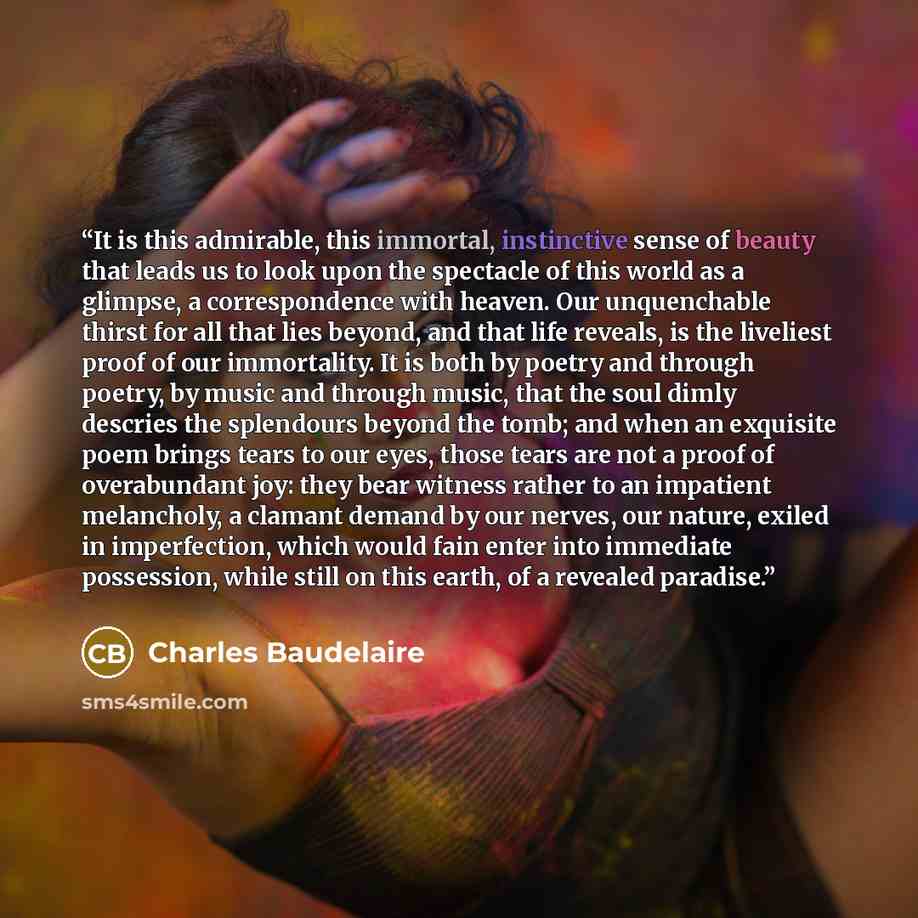 “It is this admirable, this immortal, instinctive sense of beauty that leads us to look upon the spectacle of this world as a glimpse, a correspondence with heaven. Our unquenchable thirst for all that lies beyond, and that life reveals, is the liveliest proof of our immortality. It is both by…” quote by Charles Baudelaire