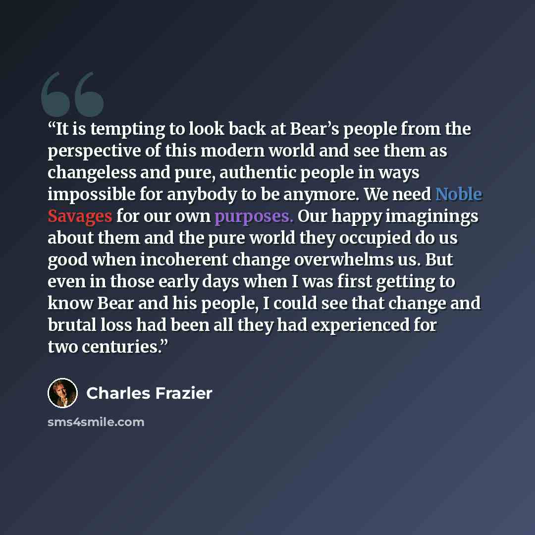 “It is tempting to look back at Bear’s people from the perspective of this modern world and see them as changeless and pure, authentic people in ways impossible for anybody to be anymore. We need Noble Savages for our own purposes. Our happy imaginings about them and the pure world they occupied do…” quote by Charles Frazier