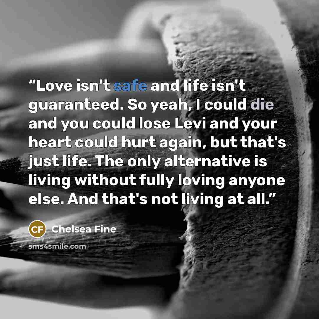 “Love isn't safe and life isn't guaranteed. So yeah, I could die and you could lose Levi and your heart could hurt again, but that's just life. The only alternative is living without fully loving anyone else. And that's not living at all.” quote by Chelsea Fine