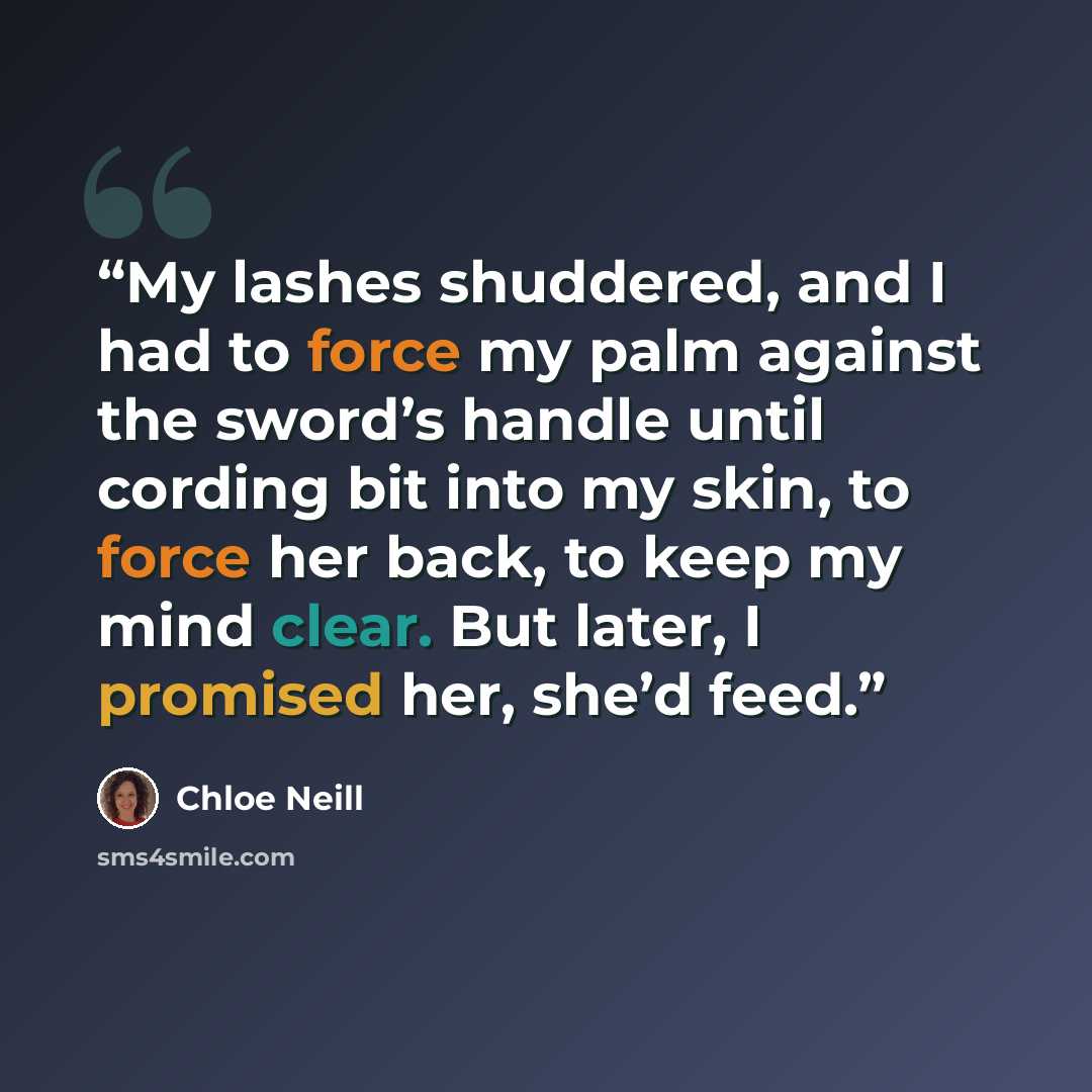 “My lashes shuddered, and I had to force my palm against the sword’s handle until cording bit into my skin, to force her back, to keep my mind clear. But later, I promised her, she’d feed.” quote by Chloe Neill