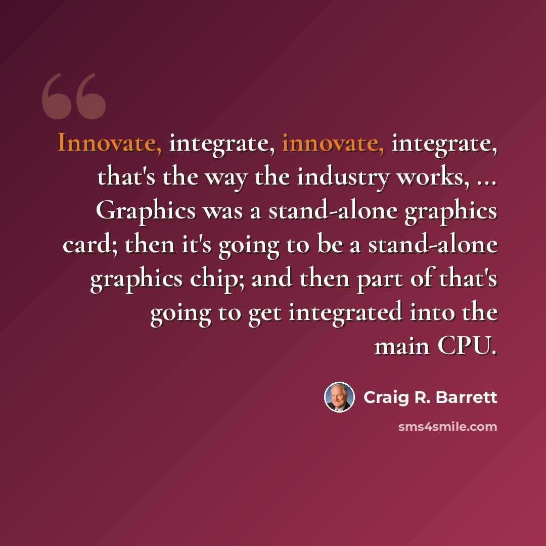 “Innovate, integrate, innovate, integrate, that's the way the industry works, ... Graphics was a stand-alone graphics card; then it's going to be a stand-alone graphics chip; and then part of that's going to get integrated into the main CPU.” quote by Craig R. Barrett