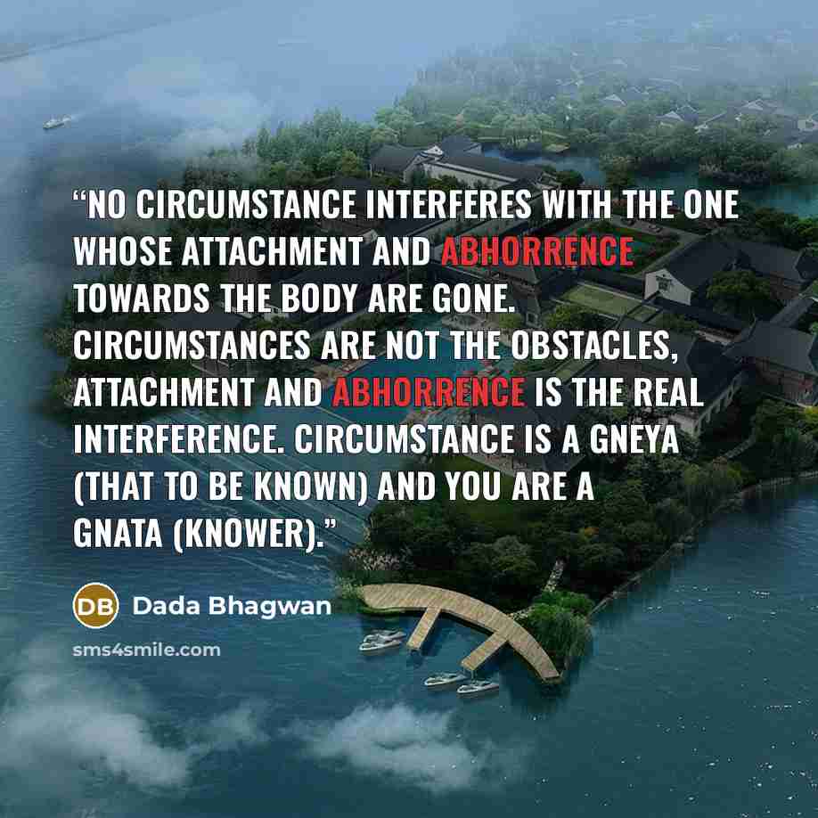 “No circumstance interferes with the one whose attachment and abhorrence towards the body are gone. Circumstances are not the obstacles, attachment and abhorrence is the real interference. Circumstance is a gneya (that to be Known) and you are a Gnata (Knower).” quote by Dada Bhagwan