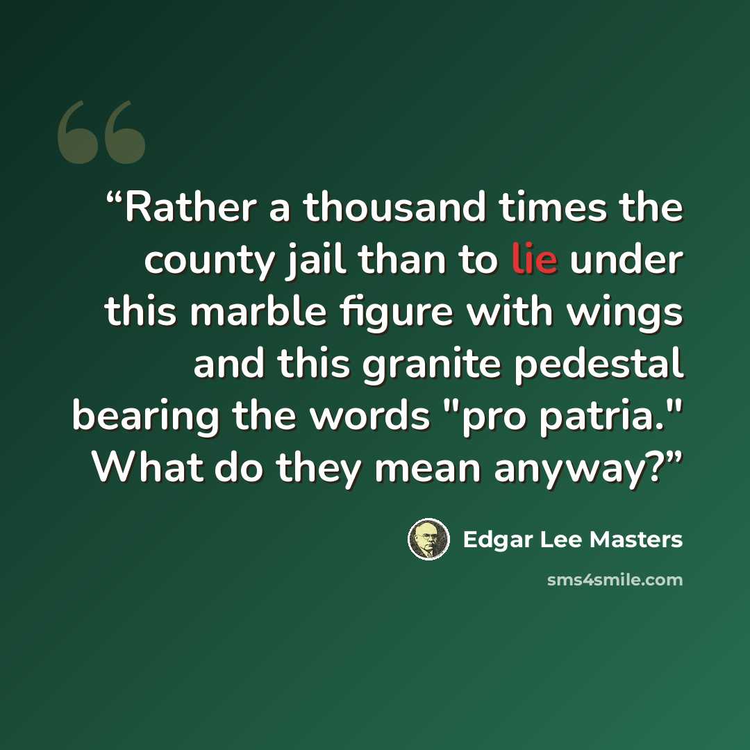 “Rather a thousand times the county jail than to lie under this marble figure with wings and this granite pedestal bearing the words "pro patria." What do they mean anyway?” quote by Edgar Lee Masters