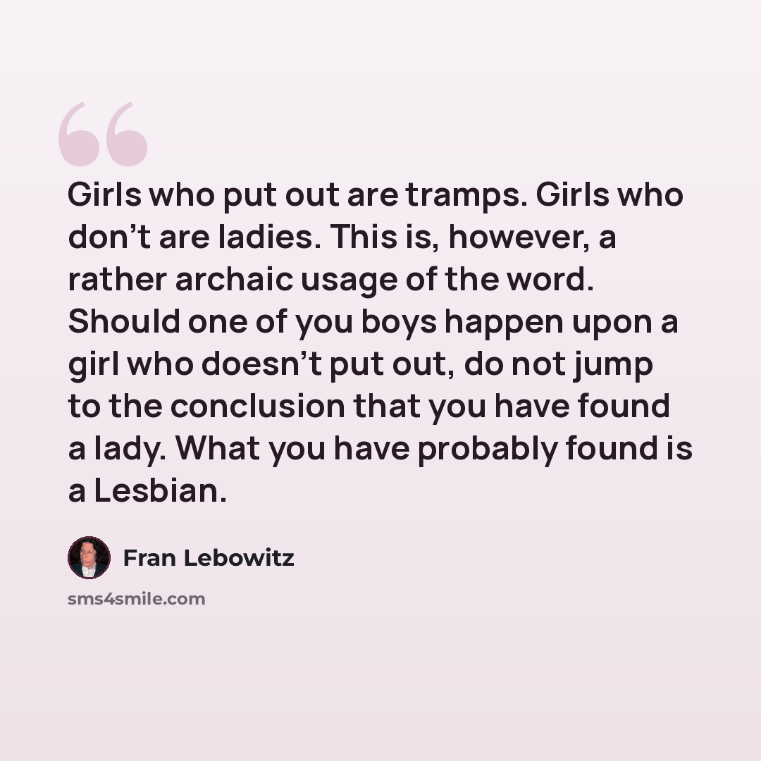 “Girls who put out are tramps. Girls who don't are ladies. This is, however, a rather archaic usage of the word. Should one of you boys happen upon a girl who doesn't put out, do not jump to the conclusion that you have found a lady. What you have probably found is a Lesbian.” quote by Fran Lebowitz