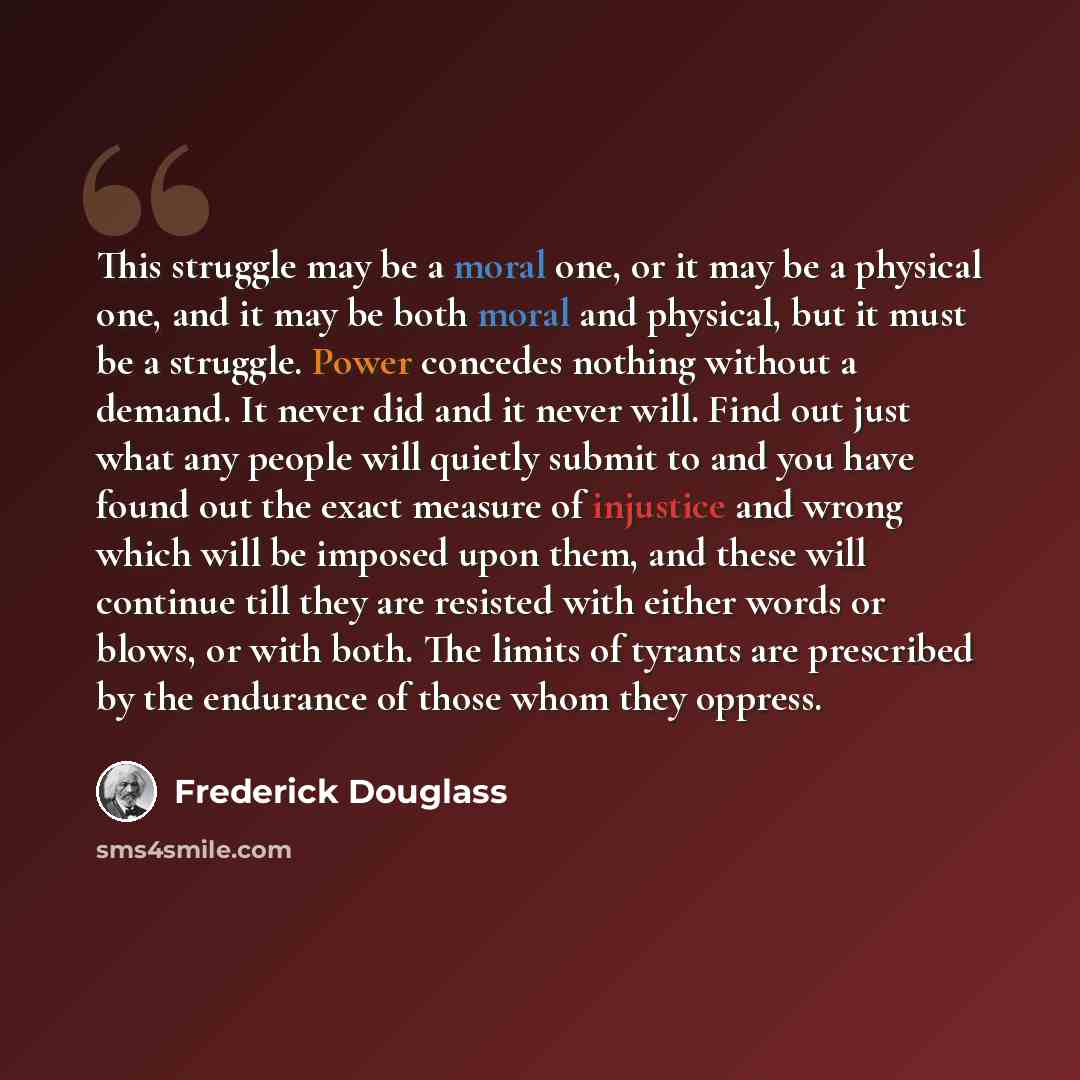 “This struggle may be a moral one, or it may be a physical one, and it may be both moral and physical, but it must be a struggle. Power concedes nothing without a demand. It never did and it never will. Find out just what any people will quietly submit to and you have found out the exact measure of…” quote by Frederick Douglass