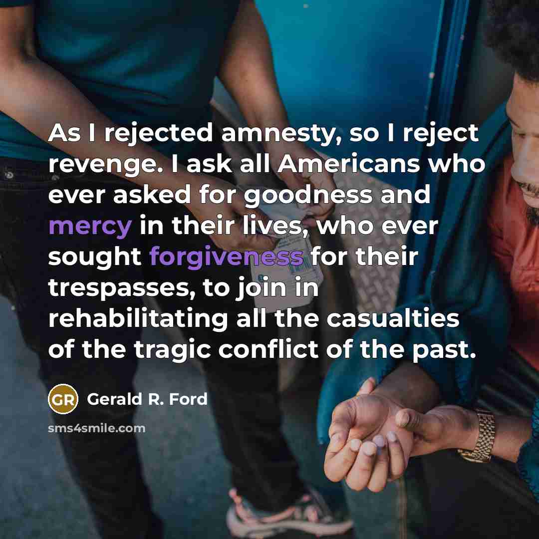 “As I rejected amnesty, so I reject revenge. I ask all Americans who ever asked for goodness and mercy in their lives, who ever sought forgiveness for their trespasses, to join in rehabilitating all the casualties of the tragic conflict of the past.” quote by Gerald R. Ford