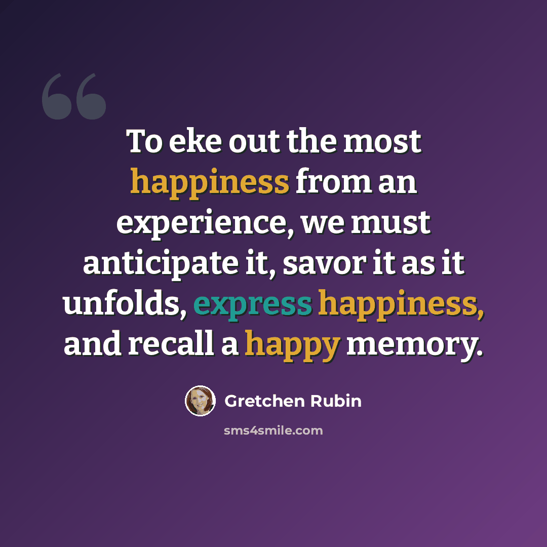 “To eke out the most happiness from an experience, we must anticipate it, savor it as it unfolds, express happiness, and recall a happy memory.” quote by Gretchen Rubin