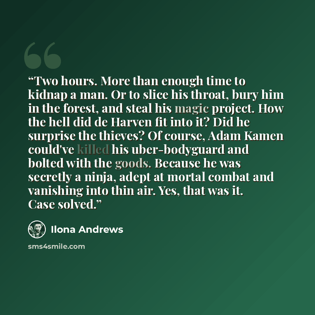 “Two hours. More than enough time to kidnap a man. Or to slice his throat, bury him in the forest, and steal his magic project. How the hell did de Harven fit into it? Did he surprise the thieves? Of course, Adam Kamen could've killed his uber-bodyguard and bolted with the goods. Because he was…” quote by Ilona Andrews