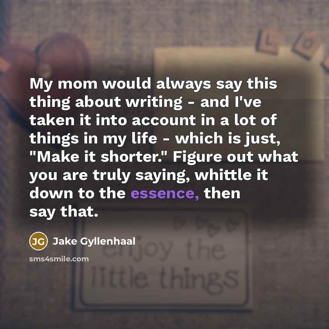 “My mom would always say this thing about writing - and I've taken it into account in a lot of things in my life - which is just, "Make it shorter." Figure out what you are truly saying, whittle it down to the essence, then say that.” quote by Jake Gyllenhaal