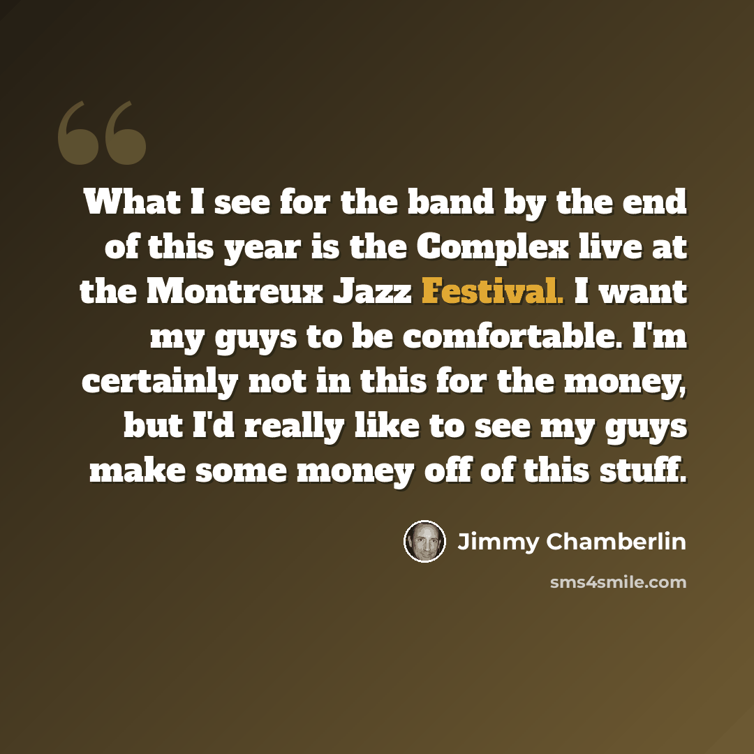 “What I see for the band by the end of this year is the Complex live at the Montreux Jazz Festival. I want my guys to be comfortable. I'm certainly not in this for the money, but I'd really like to see my guys make some money off of this stuff.” quote by Jimmy Chamberlin