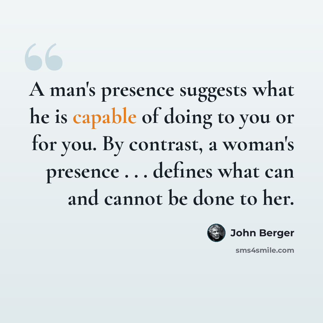 “A man's presence suggests what he is capable of doing to you or for you. By contrast, a woman's presence . . . defines what can and cannot be done to her.” quote by John Berger