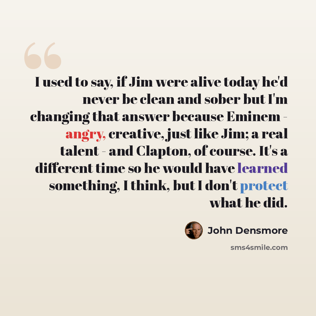 “I used to say, if Jim were alive today he'd never be clean and sober but I'm changing that answer because Eminem - angry, creative, just like Jim; a real talent - and Clapton, of course. It's a different time so he would have learned something, I think, but I don't protect what he did.” quote by John Densmore