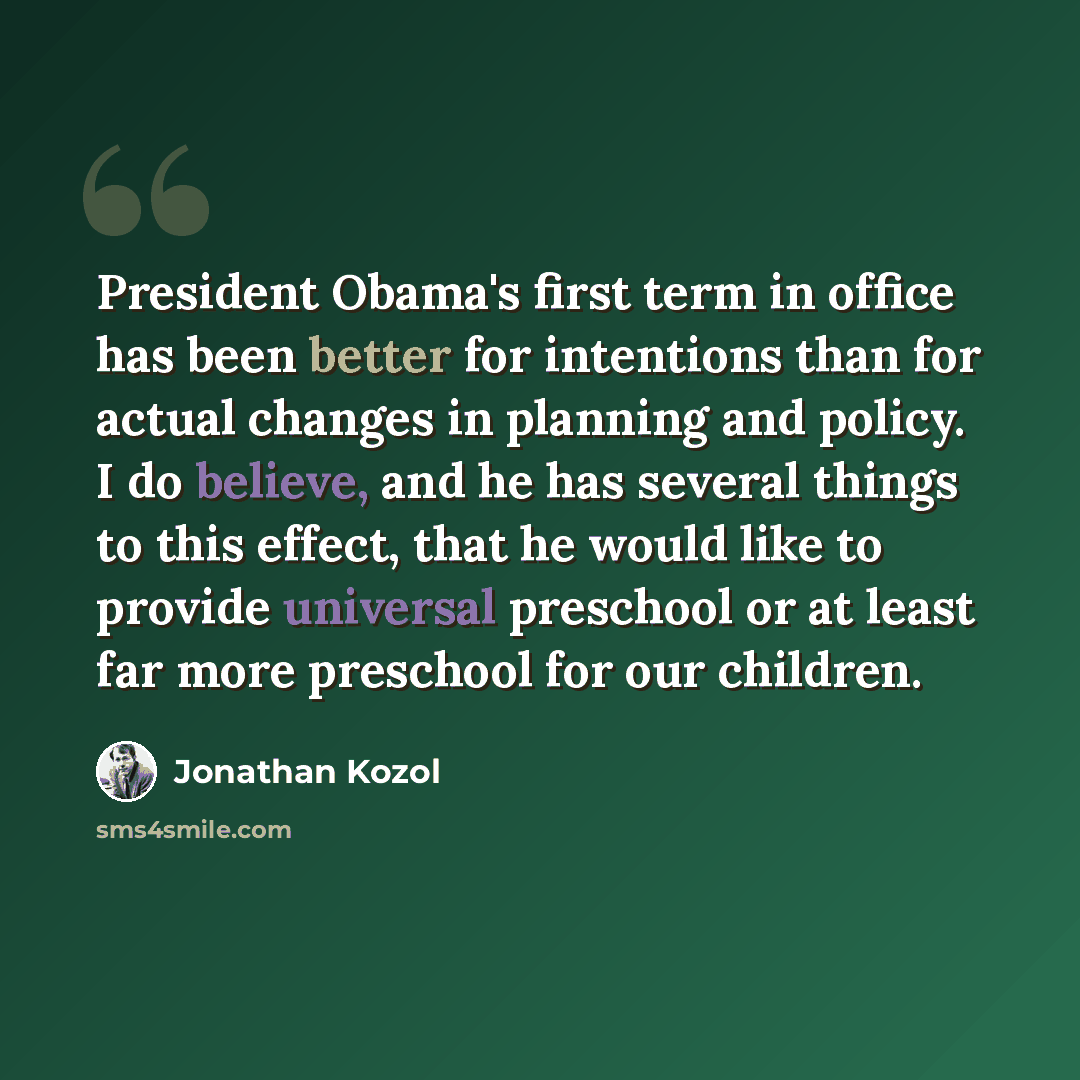 “President Obama's first term in office has been better for intentions than for actual changes in planning and policy. I do believe, and he has several things to this effect, that he would like to provide universal preschool or at least far more preschool for our children.” quote by Jonathan Kozol