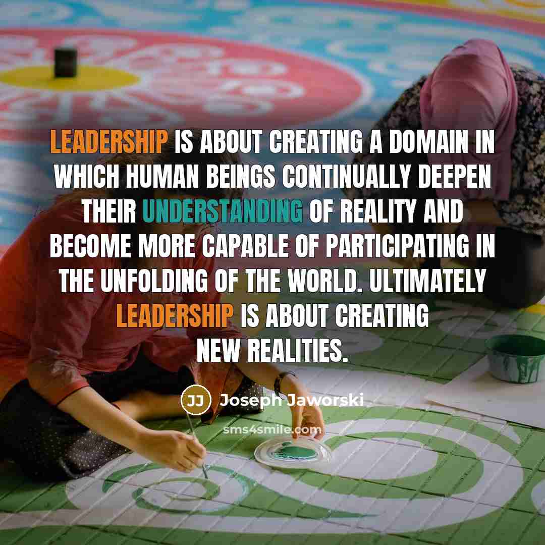 “Leadership is about creating a domain in which human beings continually deepen their understanding of reality and become more capable of participating in the unfolding of the world. Ultimately leadership is about creating new realities.” quote by Joseph Jaworski