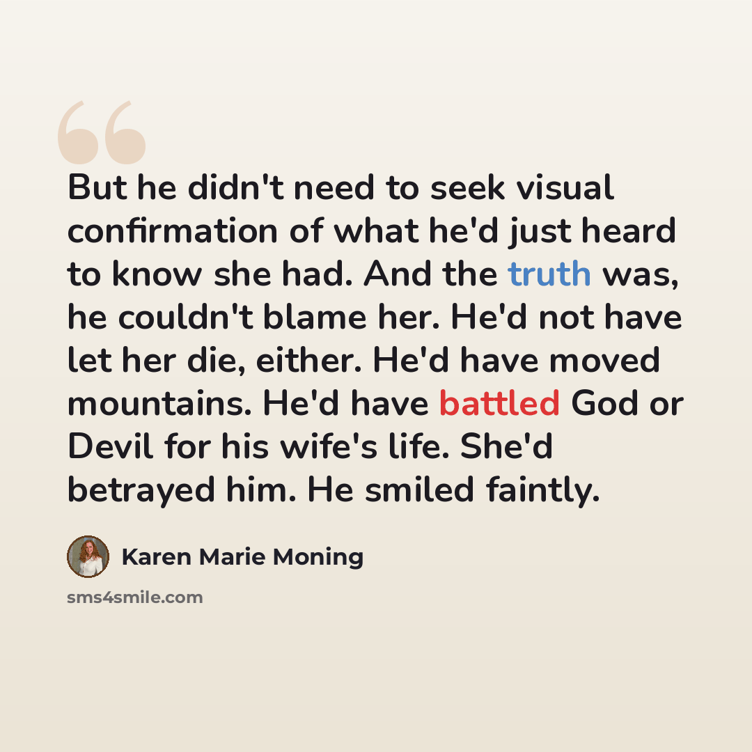 “But he didn't need to seek visual confirmation of what he'd just heard to know she had. And the truth was, he couldn't blame her. He'd not have let her die, either. He'd have moved mountains. He'd have battled God or Devil for his wife's life. She'd betrayed him. He smiled faintly.” quote by Karen Marie Moning