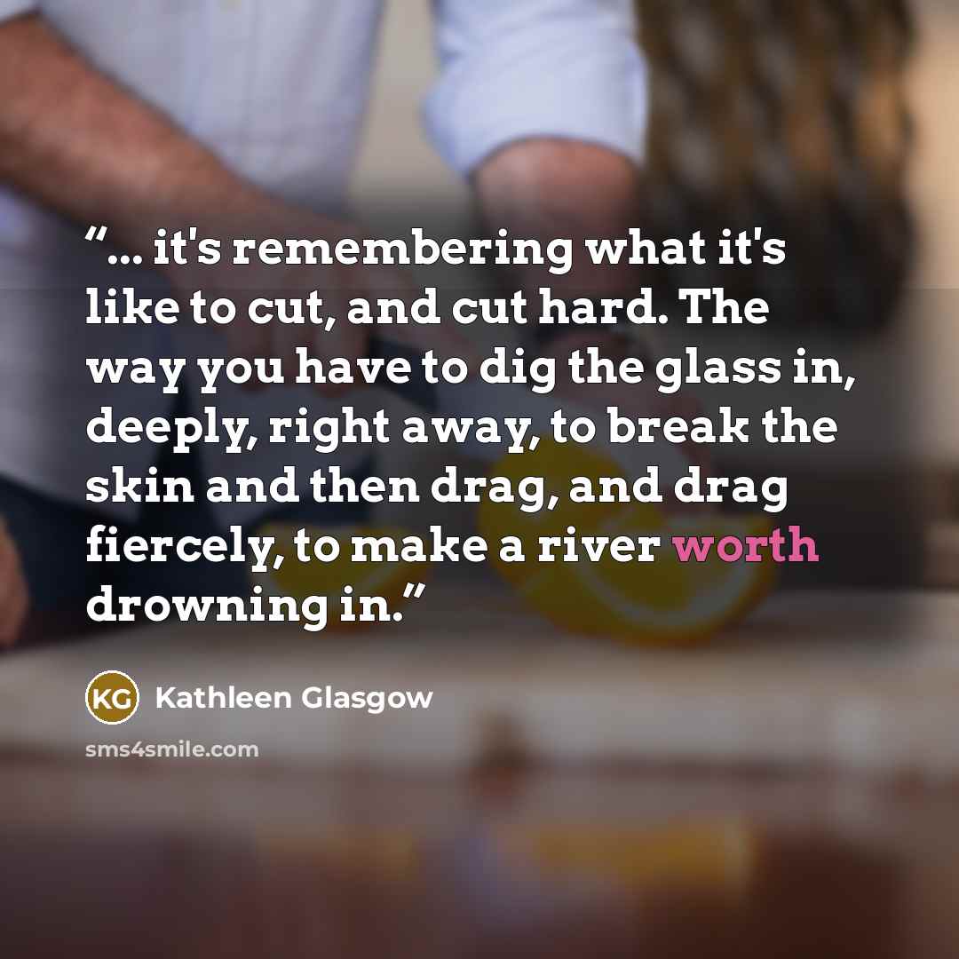 “... it's remembering what it's like to cut, and cut hard. The way you have to dig the glass in, deeply, right away, to break the skin and then drag, and drag fiercely, to make a river worth drowning in.” quote by Kathleen Glasgow
