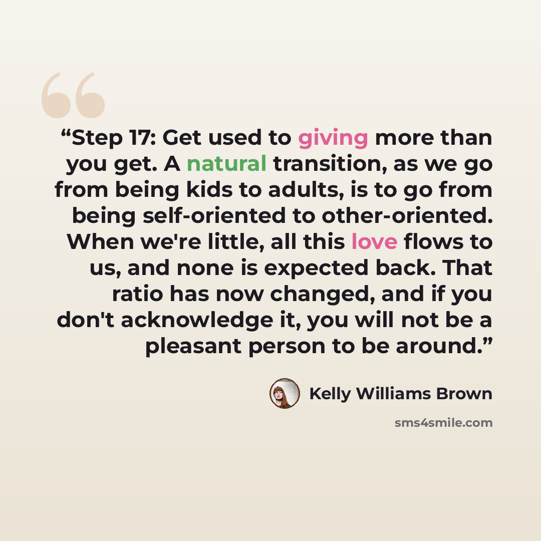 “Step 17: Get used to giving more than you get. A natural transition, as we go from being kids to adults, is to go from being self-oriented to other-oriented. When we're little, all this love flows to us, and none is expected back. That ratio has now changed, and if you don't acknowledge it, you…” quote by Kelly Williams Brown