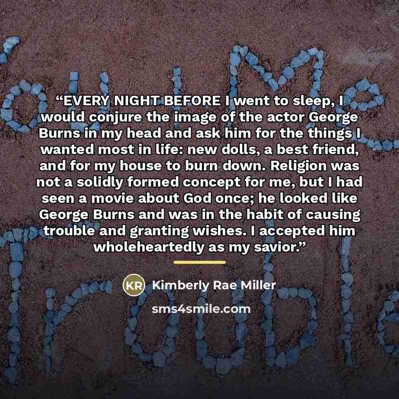 “EVERY NIGHT BEFORE I went to sleep, I would conjure the image of the actor George Burns in my head and ask him for the things I wanted most in life: new dolls, a best friend, and for my house to burn down. Religion was not a solidly formed concept for me, but I had seen a movie about God once; he…” quote by Kimberly Rae Miller