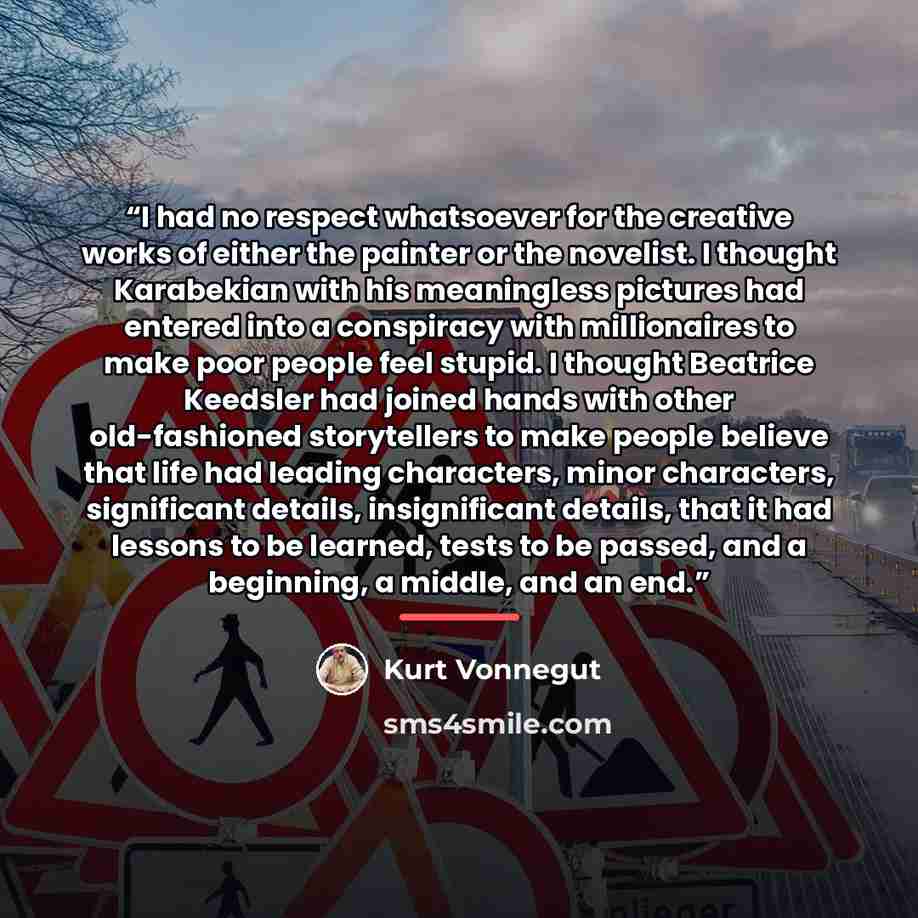 “I had no respect whatsoever for the creative works of either the painter or the novelist. I thought Karabekian with his meaningless pictures had entered into a conspiracy with millionaires to make poor people feel stupid. I thought Beatrice Keedsler had joined hands with other old-fashioned…” quote by Kurt Vonnegut