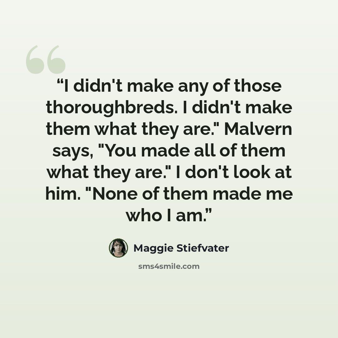 “I didn't make any of those thoroughbreds. I didn't make them what they are." Malvern says, "You made all of them what they are." I don't look at him. "None of them made me who I am.” quote by Maggie Stiefvater