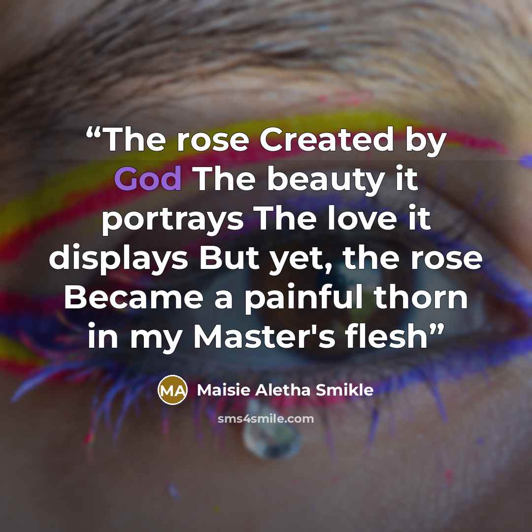 “The rose Created by God The beauty it portrays The love it displays But yet, the rose Became a painful thorn in my Master's flesh” quote by Maisie Aletha Smikle
