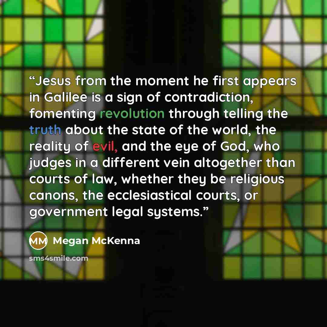 “Jesus from the moment he first appears in Galilee is a sign of contradiction, fomenting revolution through telling the truth about the state of the world, the reality of evil, and the eye of God, who judges in a different vein altogether than courts of law, whether they be religious canons, the…” quote by Megan McKenna