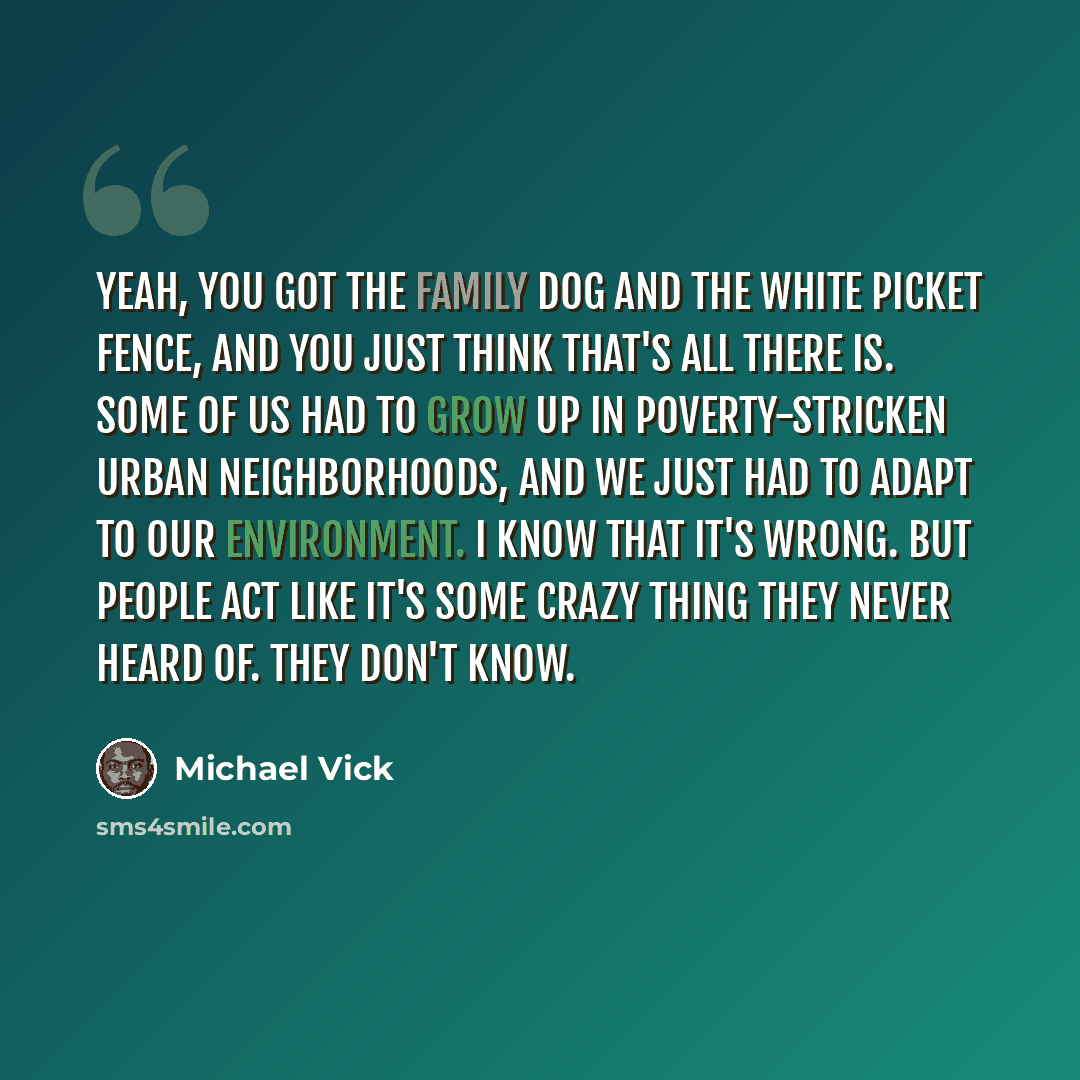 “Yeah, you got the family dog and the white picket fence, and you just think that's all there is. Some of us had to grow up in poverty-stricken urban neighborhoods, and we just had to adapt to our environment. I know that it's wrong. But people act like it's some crazy thing they never heard of…” quote by Michael Vick