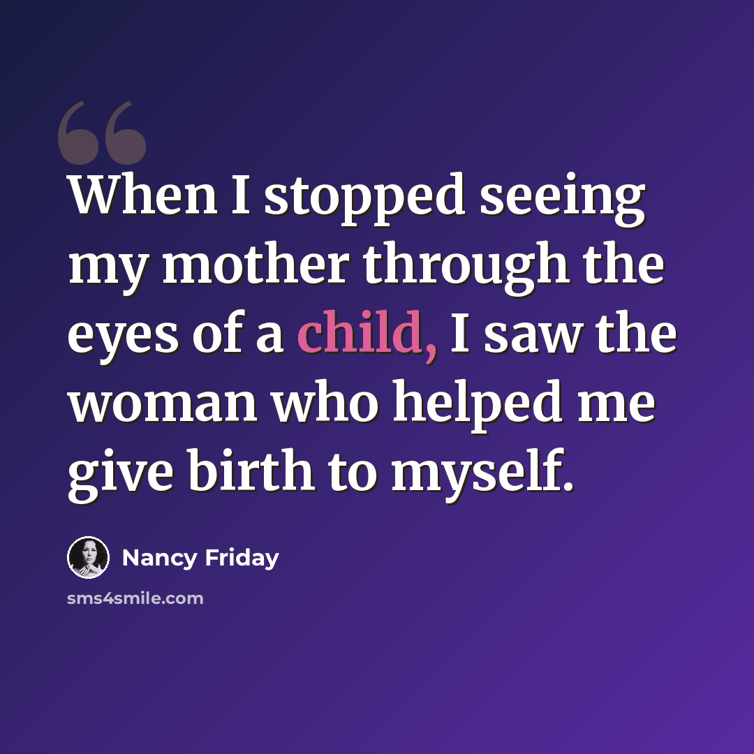“When I stopped seeing my mother through the eyes of a child, I saw the woman who helped me give birth to myself.” quote by Nancy Friday