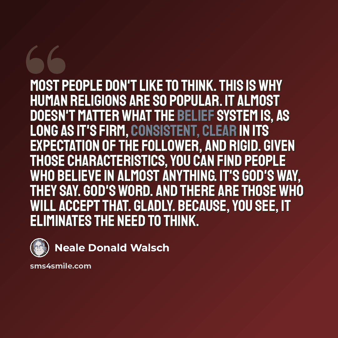 “Most people don't like to think. This is why human religions are so popular. It almost doesn't matter what the belief system is, as long as it's firm, consistent, clear in its expectation of the follower, and rigid. Given those characteristics, you can find people who believe in almost anything…” quote by Neale Donald Walsch
