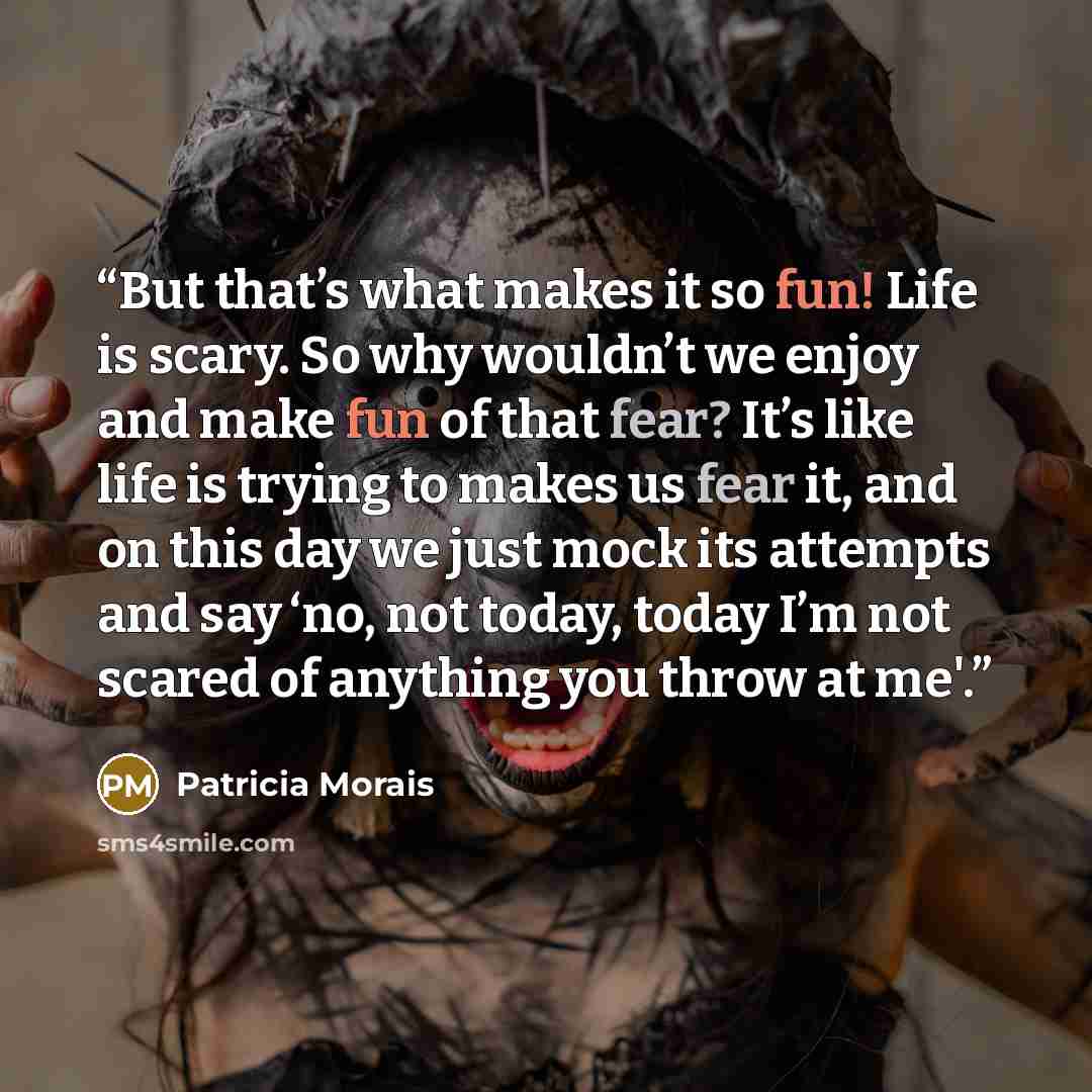 “But that’s what makes it so fun! Life is scary. So why wouldn’t we enjoy and make fun of that fear? It’s like life is trying to makes us fear it, and on this day we just mock its attempts and say ‘no, not today, today I’m not scared of anything you throw at me'.” quote by Patricia Morais
