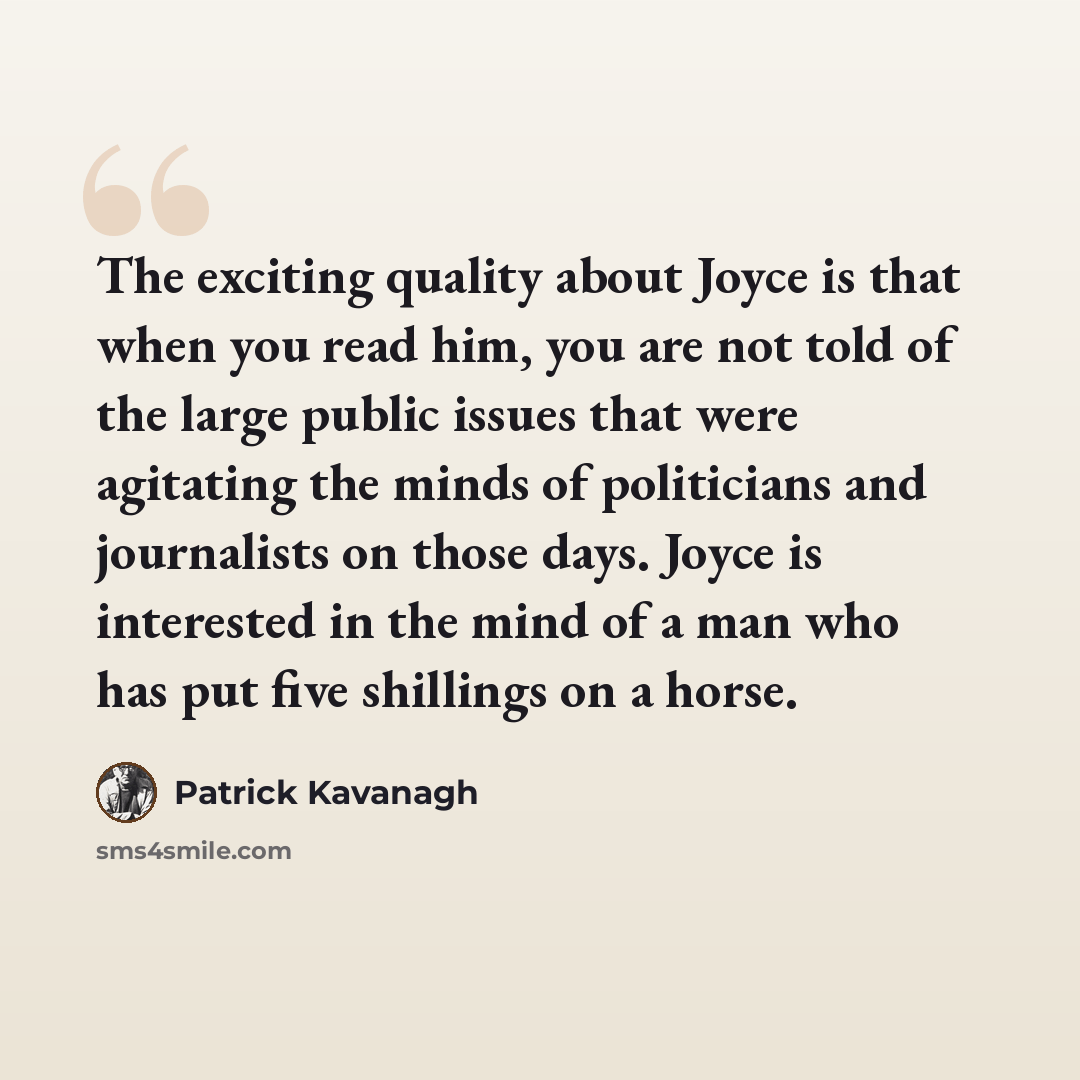“The exciting quality about Joyce is that when you read him, you are not told of the large public issues that were agitating the minds of politicians and journalists on those days. Joyce is interested in the mind of a man who has put five shillings on a horse.” quote by Patrick Kavanagh
