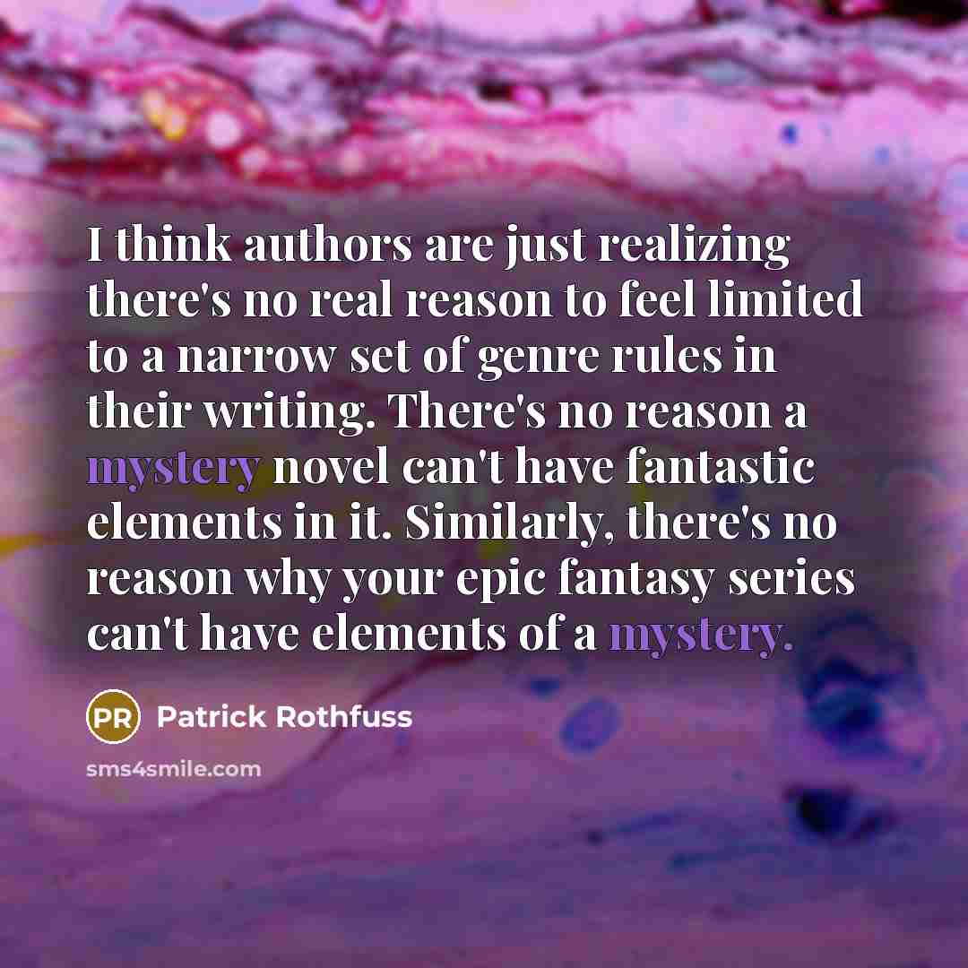 “I think authors are just realizing there's no real reason to feel limited to a narrow set of genre rules in their writing. There's no reason a mystery novel can't have fantastic elements in it. Similarly, there's no reason why your epic fantasy series can't have elements of a mystery.” quote by Patrick Rothfuss