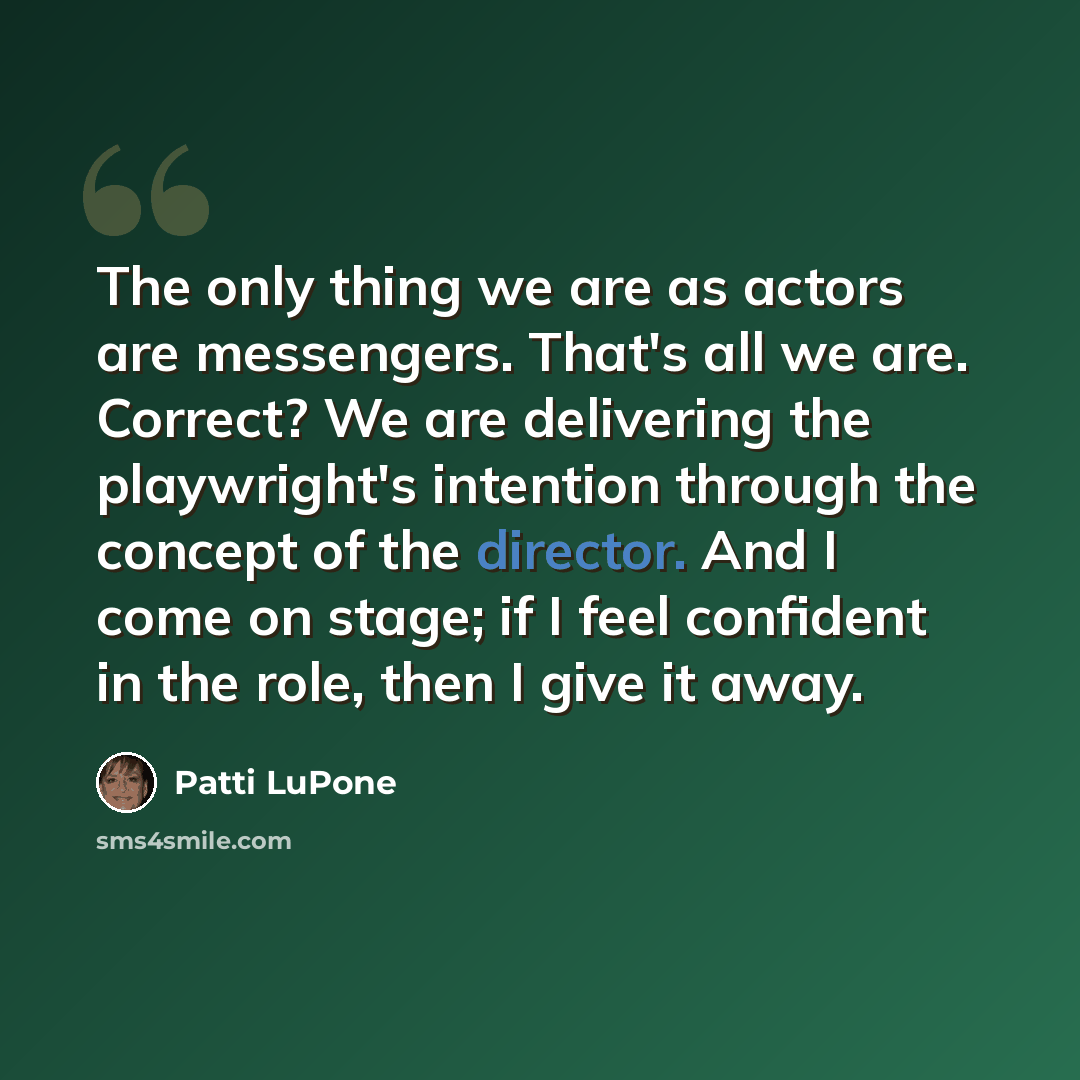 “The only thing we are as actors are messengers. That's all we are. Correct? We are delivering the playwright's intention through the concept of the director. And I come on stage; if I feel confident in the role, then I give it away.” quote by Patti LuPone
