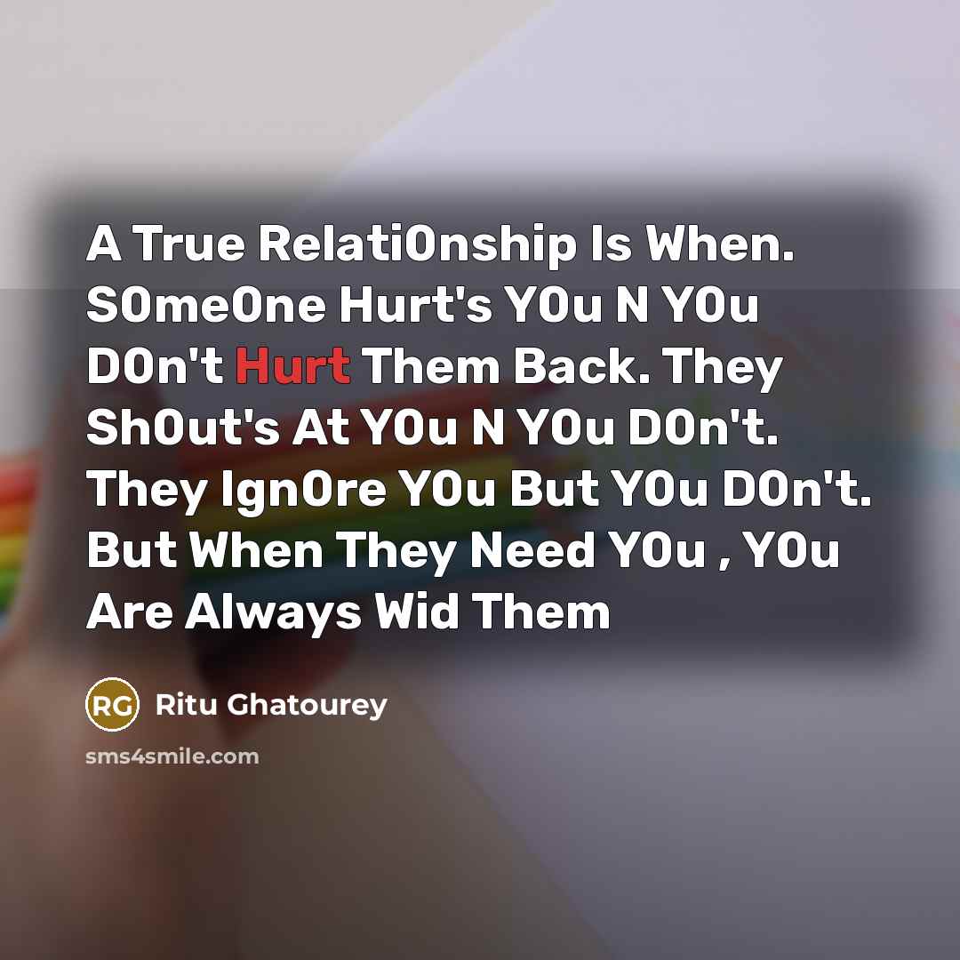 “A True Relati0nship Is When. S0me0ne Hurt's Y0u N Y0u D0n't Hurt Them Back. They Sh0ut's At Y0u N Y0u D0n't. They Ign0re Y0u But Y0u D0n't. But When They Need Y0u , Y0u Are Always Wid Them” quote by Ritu Ghatourey